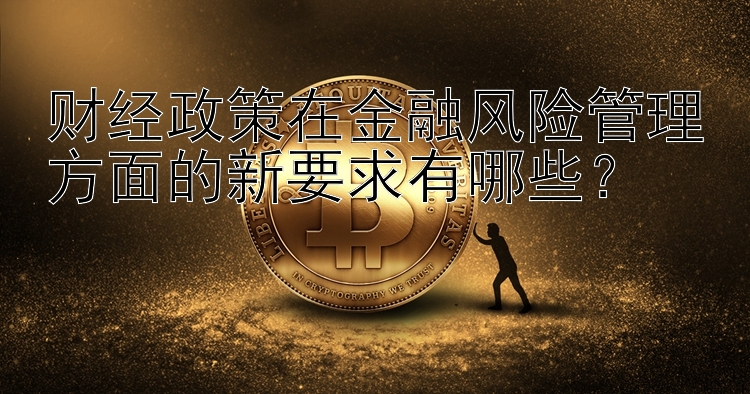 财经政策在金融风险管理方面的新要求有哪些？