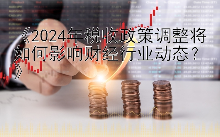 《2024年税收政策调整将如何影响财经行业动态？》