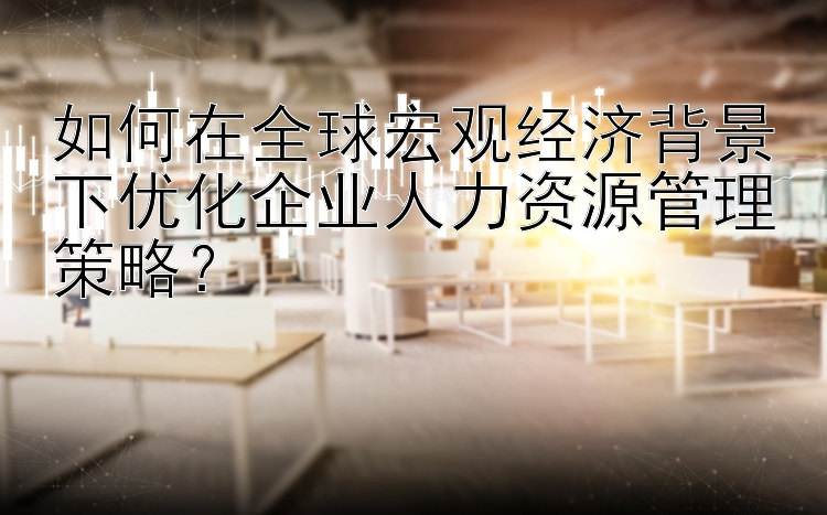 如何在全球宏观经济背景下优化企业人力资源管理策略？