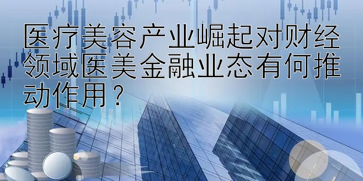 医疗美容产业崛起对财经领域医美金融业态有何推动作用？