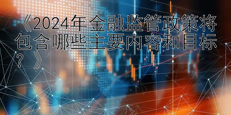 《2024年金融监管政策将包含哪些主要内容和目标？》