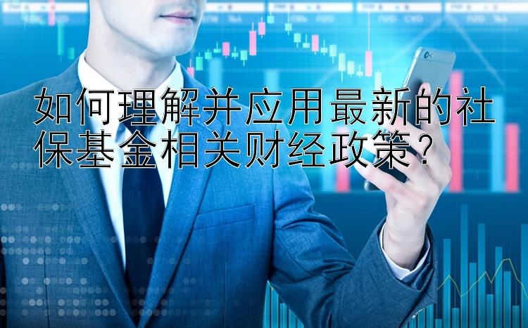 如何理解并应用最新的社保基金相关财经政策？