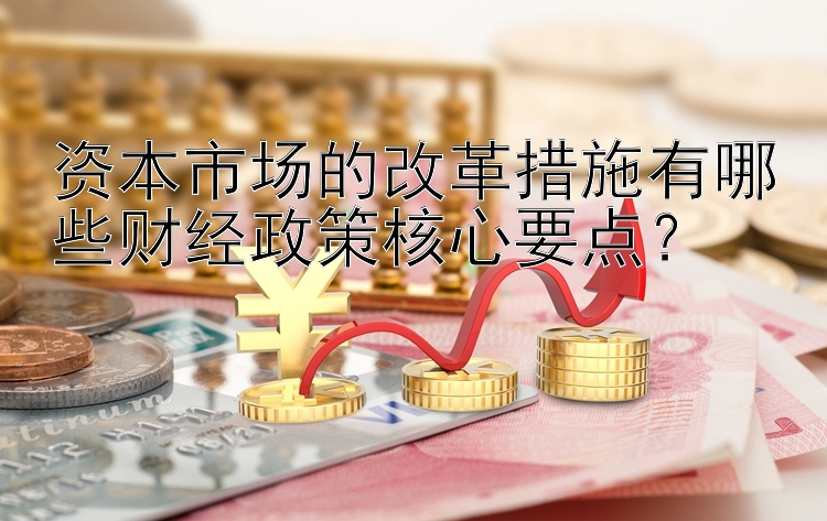 资本市场的改革措施有哪些财经政策核心要点？