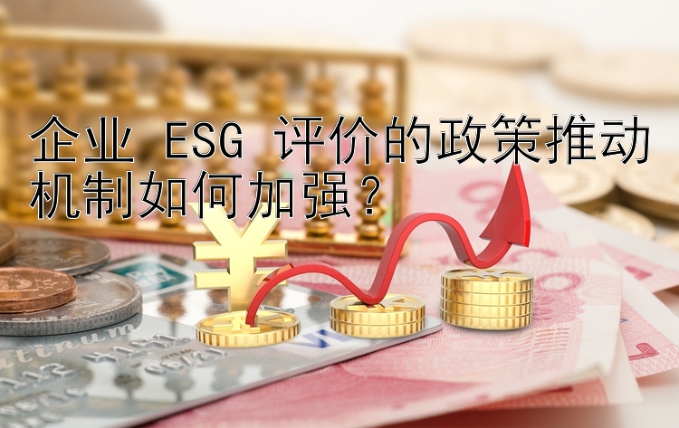 企业 ESG 评价的政策推动机制如何加强？