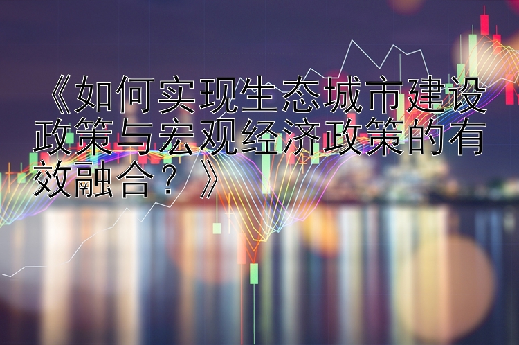 《如何实现生态城市建设政策与宏观经济政策的有效融合？》