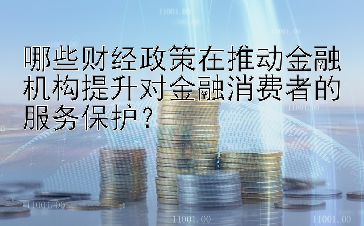 哪些财经政策在推动金融机构提升对金融消费者的服务保护？