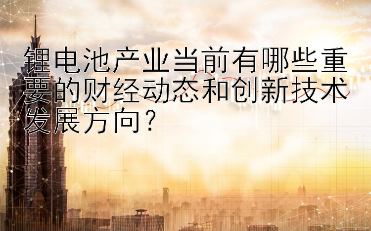 锂电池产业当前有哪些重要的财经动态和创新技术发展方向？