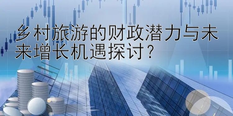 乡村旅游的财政潜力与未来增长机遇探讨？