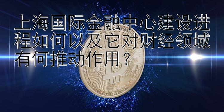 上海国际金融中心建设进程如何以及它对财经领域有何推动作用？