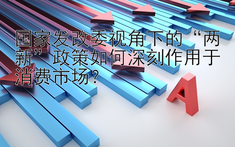 国家发改委视角下的“两新”政策如何深刻作用于消费市场？