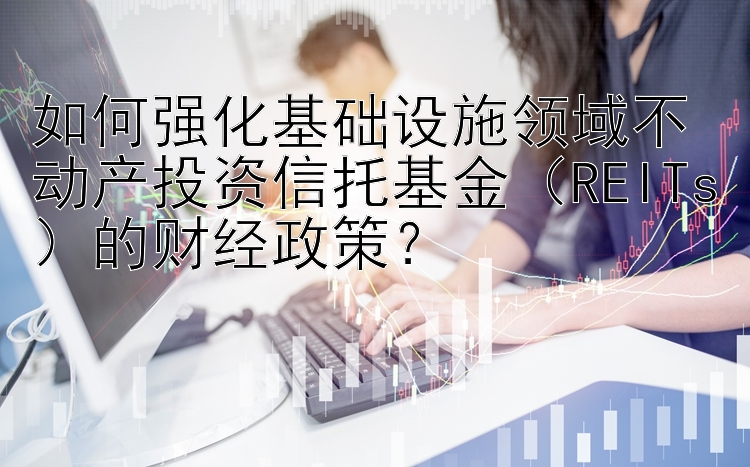 如何强化基础设施领域不动产投资信托基金（REITs）的财经政策？