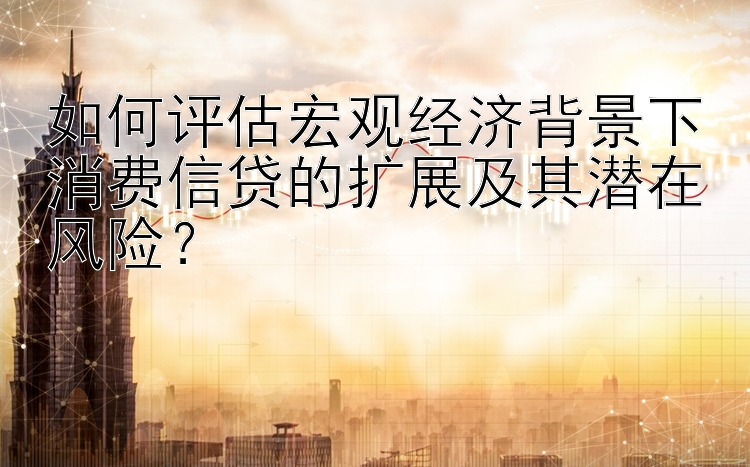 如何评估宏观经济背景下消费信贷的扩展及其潜在风险？