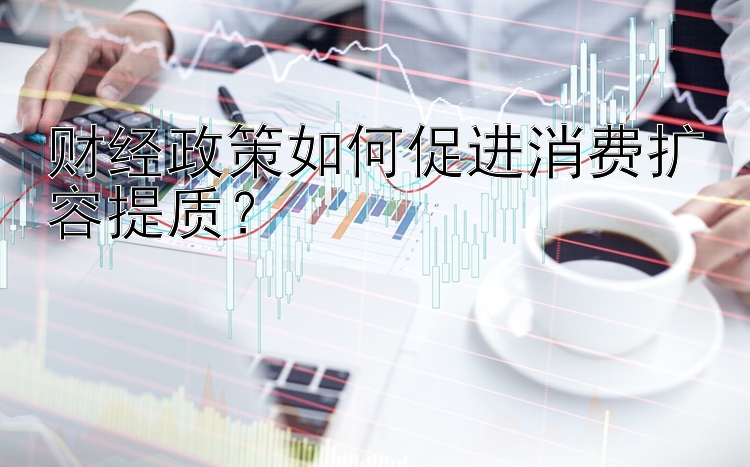 财经政策如何促进消费扩容提质？