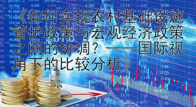 《如何实现农村基础设施管护政策与宏观经济政策之间的协调？——国际视角下的比较分析》