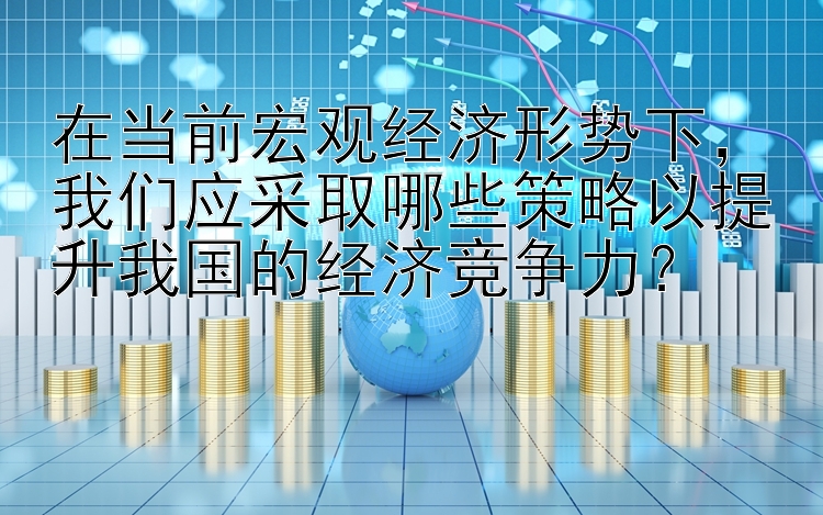 在当前宏观经济形势下，我们应采取哪些策略以提升我国的经济竞争力？