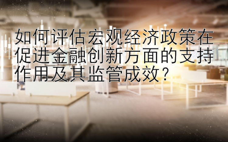 如何评估宏观经济政策在促进金融创新方面的支持作用及其监管成效？