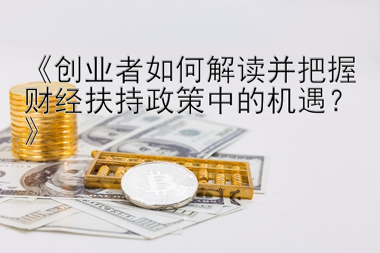 《创业者如何解读并把握财经扶持政策中的机遇？》