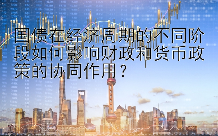 国债在经济周期的不同阶段如何影响财政和货币政策的协同作用？