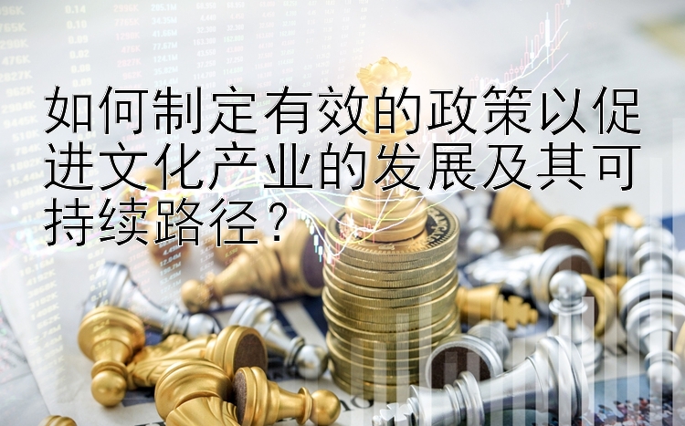 如何制定有效的政策以促进文化产业的发展及其可持续路径？