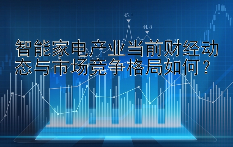 北京pk10智能家电产业当前财经动态与市场竞争格局如何？