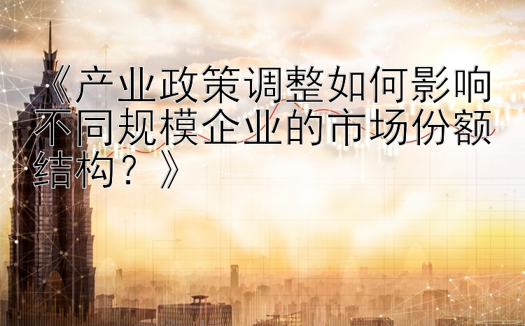 《产业政策调整如何影响不同规模企业的市场份额结构？》