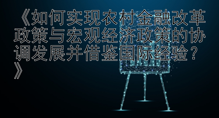 《如何实现农村金融改革政策与宏观经济政策的协调发展并借鉴国际经验？》