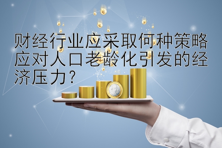 财经行业应采取何种策略应对人口老龄化引发的经济压力？