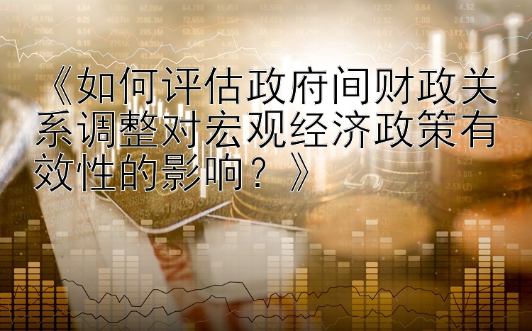 《如何评估政府间财政关系调整对宏观经济政策有效性的影响？》