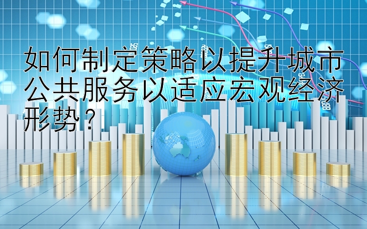 如何制定策略以提升城市公共服务以适应宏观经济形势？