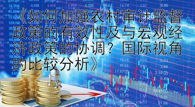 《如何加强农村审计监督政策的有效性及与宏观经济政策的协调？国际视角的比较分析》