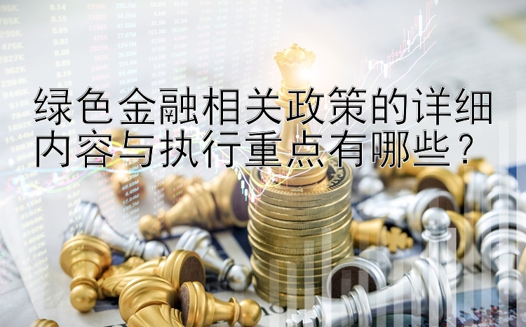 绿色金融相关政策的详细内容与执行重点有哪些？