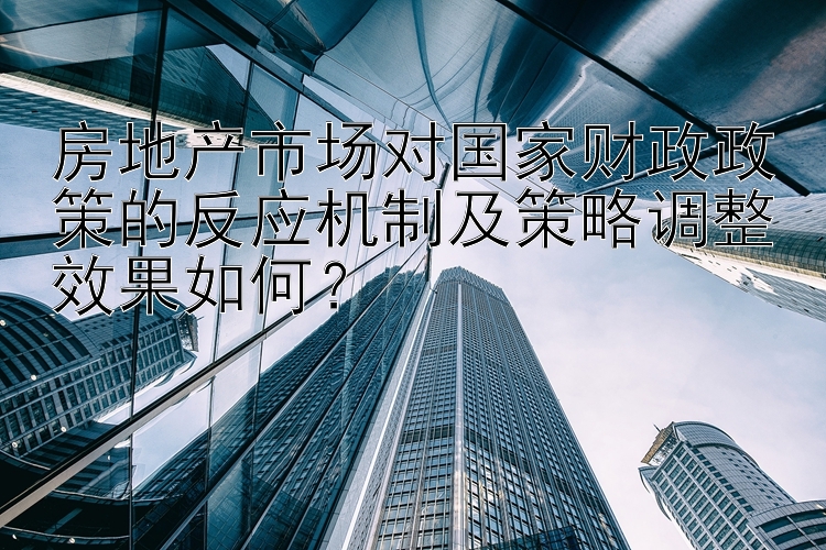 房地产市场对国家财政政策的反应机制及策略调整效果如何？