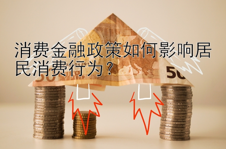 消费金融政策如何影响居民消费行为？