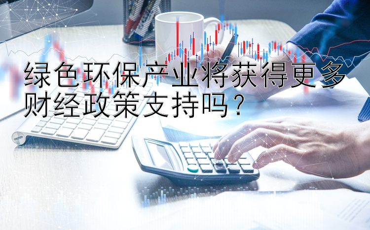 绿色环保产业将获得更多财经政策支持吗？