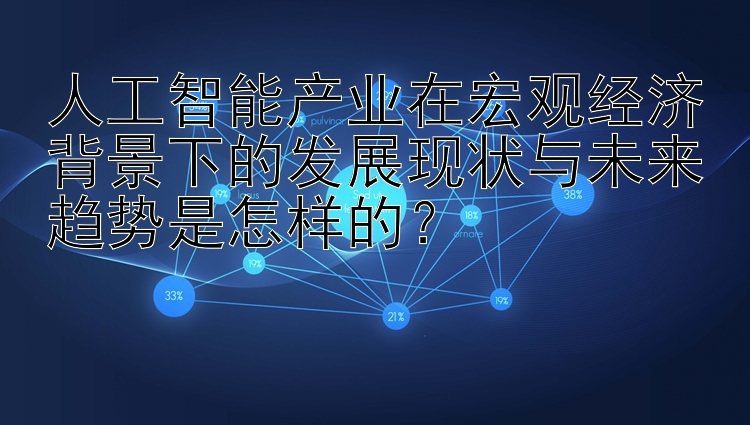 人工智能产业在宏观经济背景下的发展现状与未来趋势是怎样的？