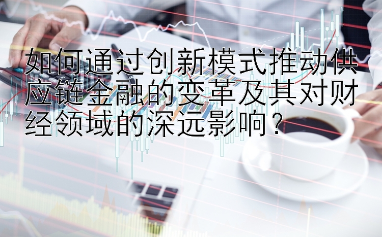 如何通过创新模式推动供应链金融的变革及其对财经领域的深远影响？