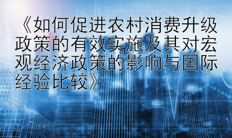 《如何促进农村消费升级政策的有效实施及其对宏观经济政策的影响与国际经验比较》