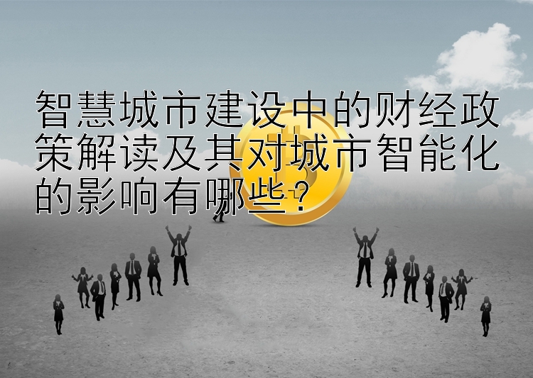 智慧城市建设中的财经政策解读及其对城市智能化的影响有哪些？