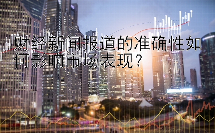 财经新闻报道的准确性如何影响市场表现？