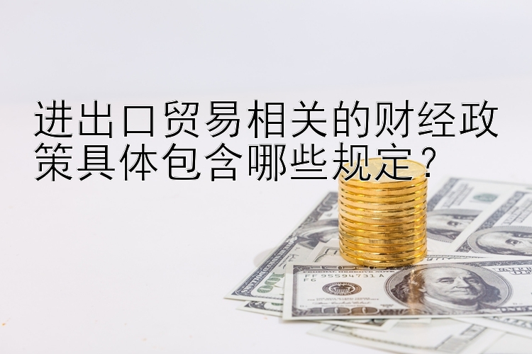 进出口贸易相关的财经政策具体包含哪些规定？