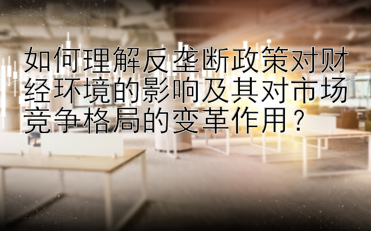 如何理解反垄断政策对财经环境的影响及其对市场竞争格局的变革作用？