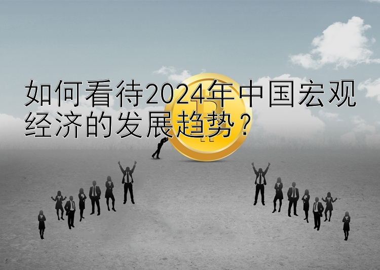 如何看待2024年中国宏观经济的发展趋势？