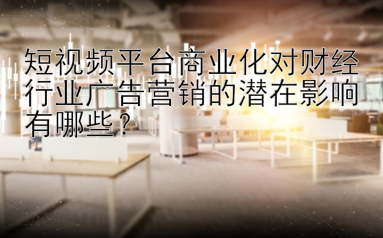 短视频平台商业化对财经行业广告营销的潜在影响有哪些？