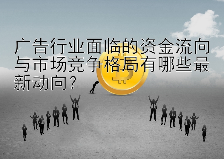 广告行业面临的资金流向与市场竞争格局有哪些最新动向？