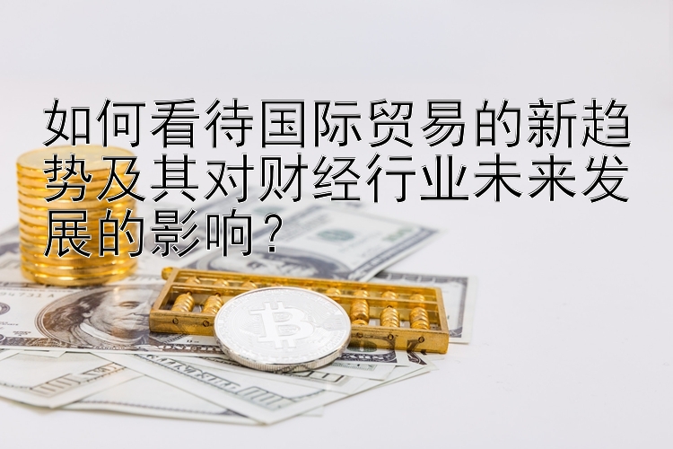 如何看待国际贸易的新趋势及其对财经行业未来发展的影响？