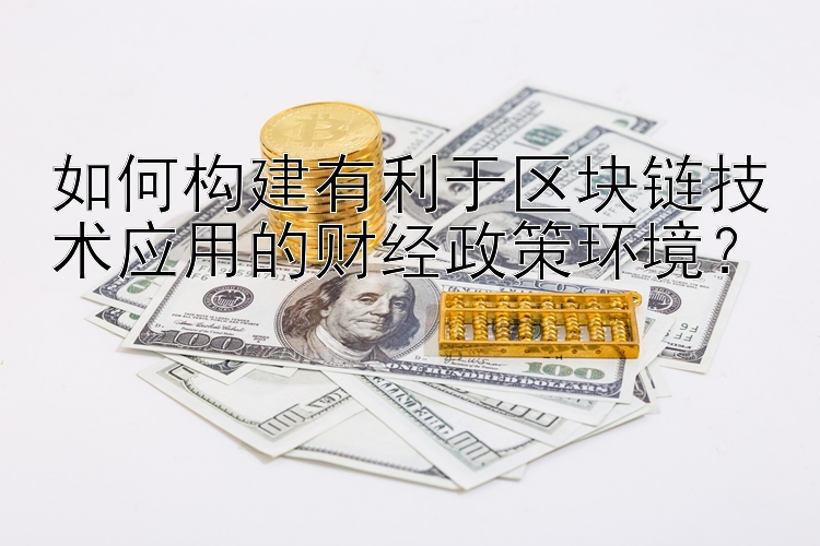 如何构建有利于区块链技术应用的财经政策环境？