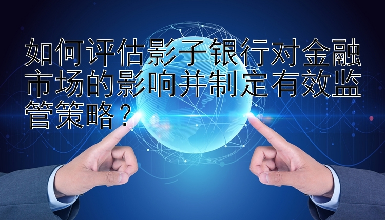 如何评估影子银行对金融市场的影响并制定有效监管策略？