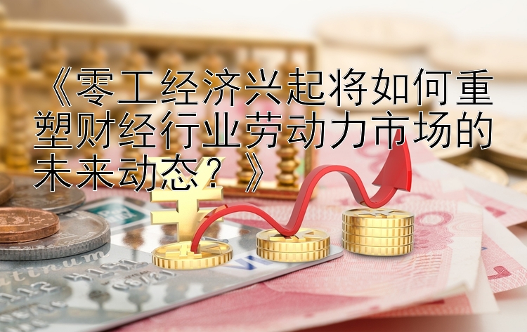 《零工经济兴起将如何重塑财经行业劳动力市场的未来动态？》