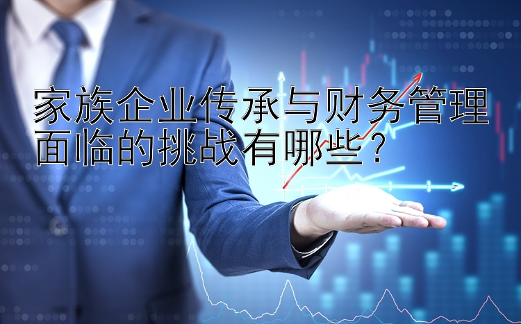 家族企业传承与财务管理面临的挑战有哪些？