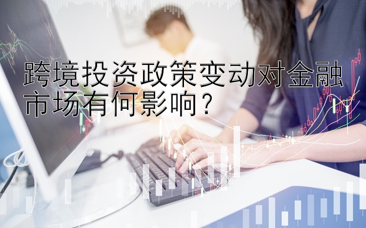 跨境投资政策变动对金融市场有何影响？